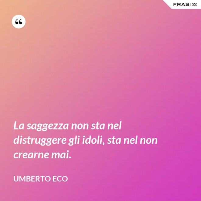 La saggezza non sta nel distruggere gli idoli, sta nel non crearne mai. - Umberto Eco