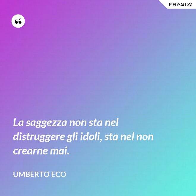 La saggezza non sta nel distruggere gli idoli, sta nel non crearne mai. - Umberto Eco