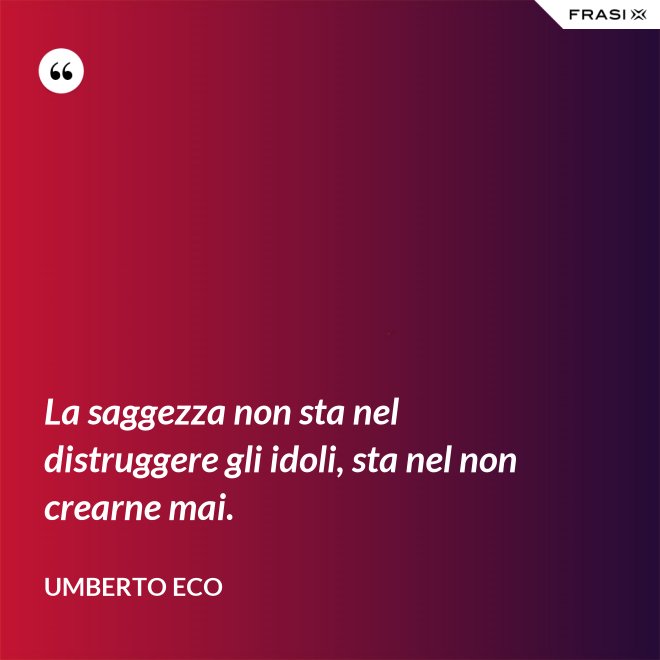 La saggezza non sta nel distruggere gli idoli, sta nel non crearne mai. - Umberto Eco
