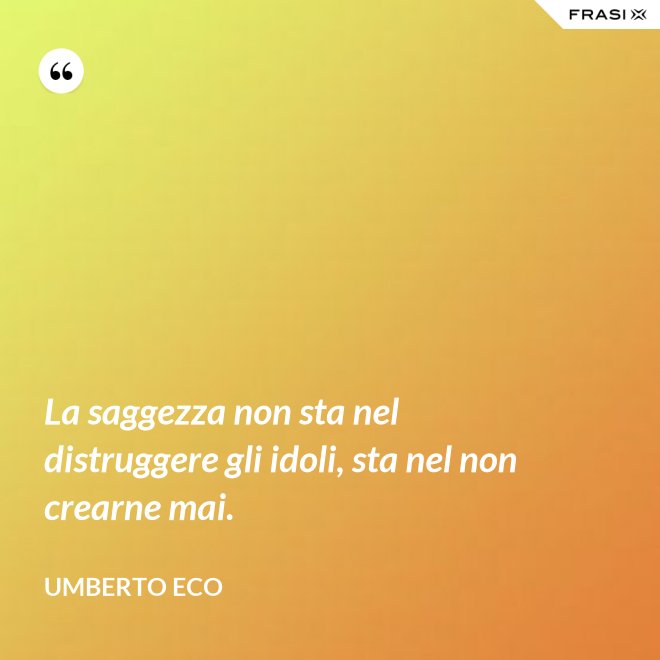 La saggezza non sta nel distruggere gli idoli, sta nel non crearne mai. - Umberto Eco