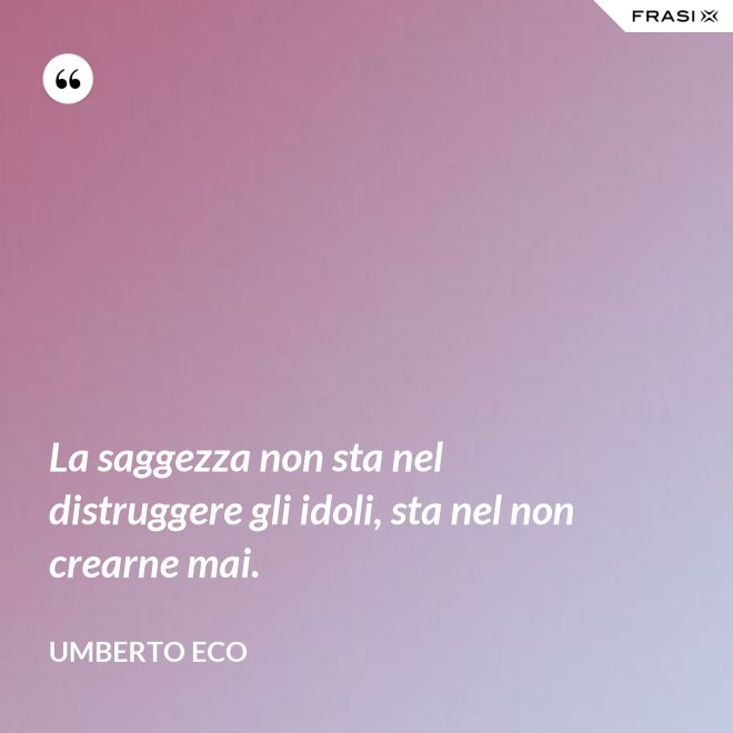 La saggezza non sta nel distruggere gli idoli, sta nel non crearne mai. - Umberto Eco