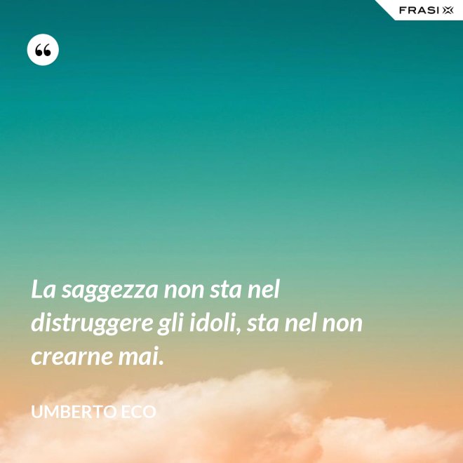La saggezza non sta nel distruggere gli idoli, sta nel non crearne mai. - Umberto Eco