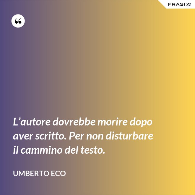 L’autore dovrebbe morire dopo aver scritto. Per non disturbare il cammino del testo. - Umberto Eco