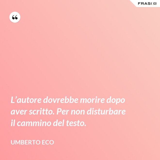 L’autore dovrebbe morire dopo aver scritto. Per non disturbare il cammino del testo. - Umberto Eco