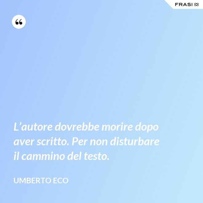 L’autore dovrebbe morire dopo aver scritto. Per non disturbare il cammino del testo. - Umberto Eco