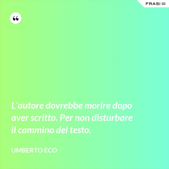 L’autore dovrebbe morire dopo aver scritto. Per non disturbare il cammino del testo. - Umberto Eco