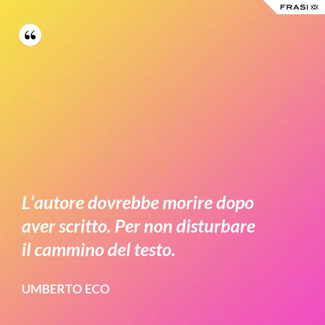 L’autore dovrebbe morire dopo aver scritto. Per non disturbare il cammino del testo. - Umberto Eco