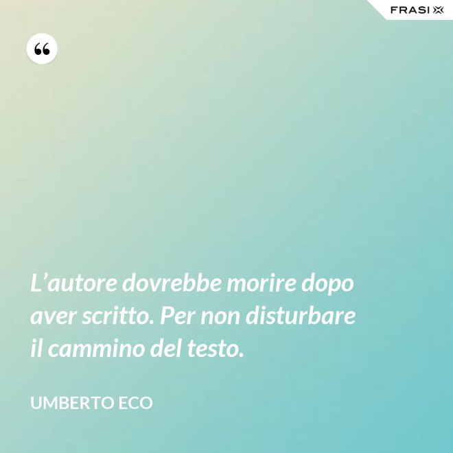 L’autore dovrebbe morire dopo aver scritto. Per non disturbare il cammino del testo. - Umberto Eco