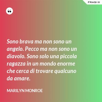 Sono brava ma non sono un angelo. Pecco ma non sono un diavolo. Sono solo una piccola ragazza in un mondo enorme che cerca di trovare qualcuno da amare. - Marilyn Monroe