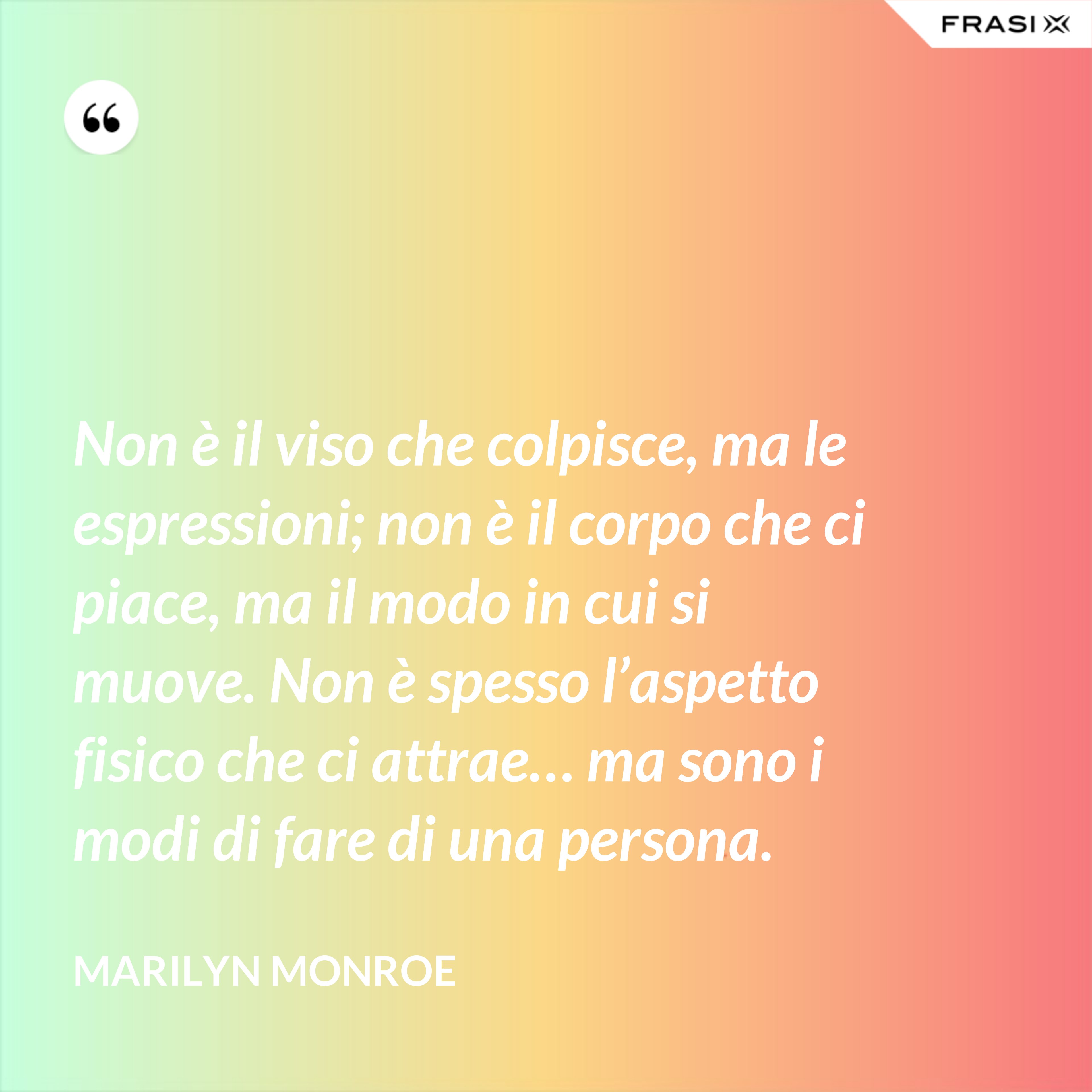 Non è il viso che colpisce, ma le espressioni; non è il corpo che ci piace, ma il modo in cui si muove. Non è spesso l’aspetto fisico che ci attrae… ma sono i modi di fare di una persona. - Marilyn Monroe