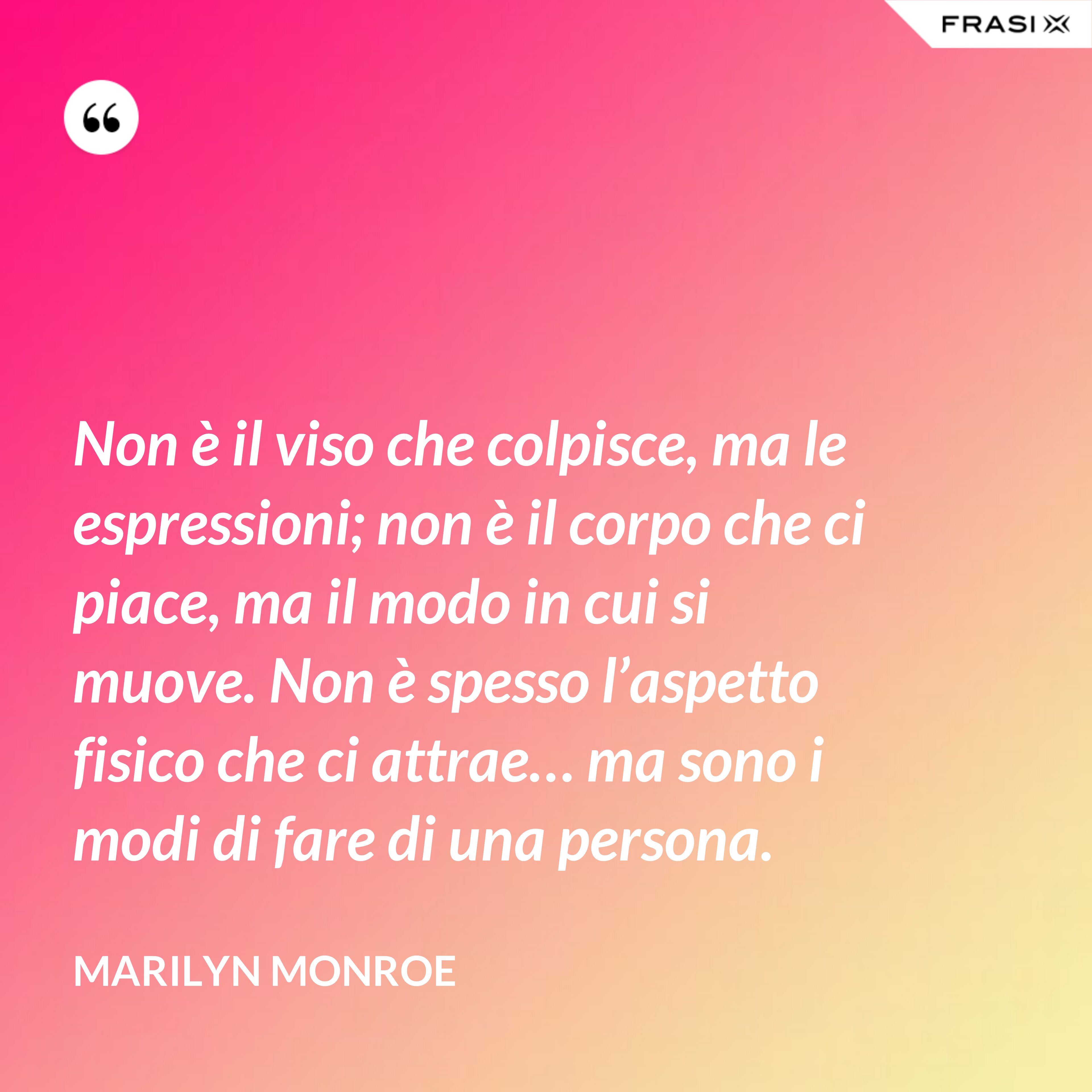 Non è il viso che colpisce, ma le espressioni; non è il corpo che ci piace, ma il modo in cui si muove. Non è spesso l’aspetto fisico che ci attrae… ma sono i modi di fare di una persona. - Marilyn Monroe