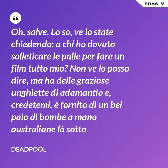 Oh, salve. Lo so, ve lo state chiedendo: a chi ho dovuto solleticare le palle per fare un film tutto mio? Non ve lo posso dire, ma ha delle graziose unghiette di adamantio e, credetemi, è fornito di un bel paio di bombe a mano australiane là sotto - Deadpool