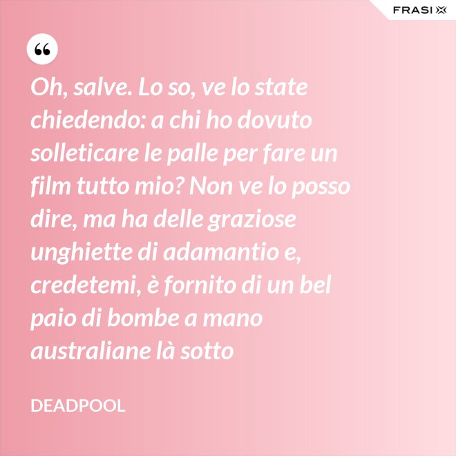 Oh, salve. Lo so, ve lo state chiedendo: a chi ho dovuto solleticare le palle per fare un film tutto mio? Non ve lo posso dire, ma ha delle graziose unghiette di adamantio e, credetemi, è fornito di un bel paio di bombe a mano australiane là sotto - Deadpool