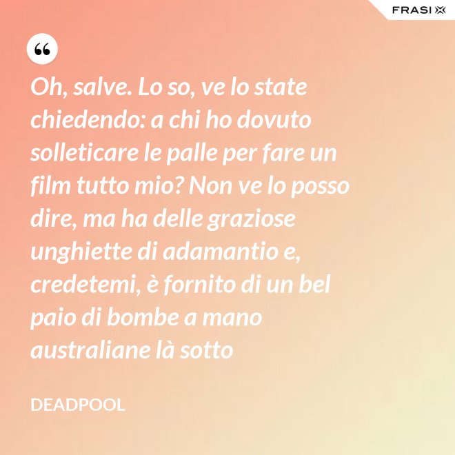 Oh, salve. Lo so, ve lo state chiedendo: a chi ho dovuto solleticare le palle per fare un film tutto mio? Non ve lo posso dire, ma ha delle graziose unghiette di adamantio e, credetemi, è fornito di un bel paio di bombe a mano australiane là sotto - Deadpool
