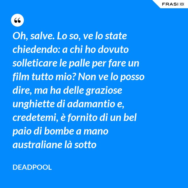 Oh, salve. Lo so, ve lo state chiedendo: a chi ho dovuto solleticare le palle per fare un film tutto mio? Non ve lo posso dire, ma ha delle graziose unghiette di adamantio e, credetemi, è fornito di un bel paio di bombe a mano australiane là sotto - Deadpool