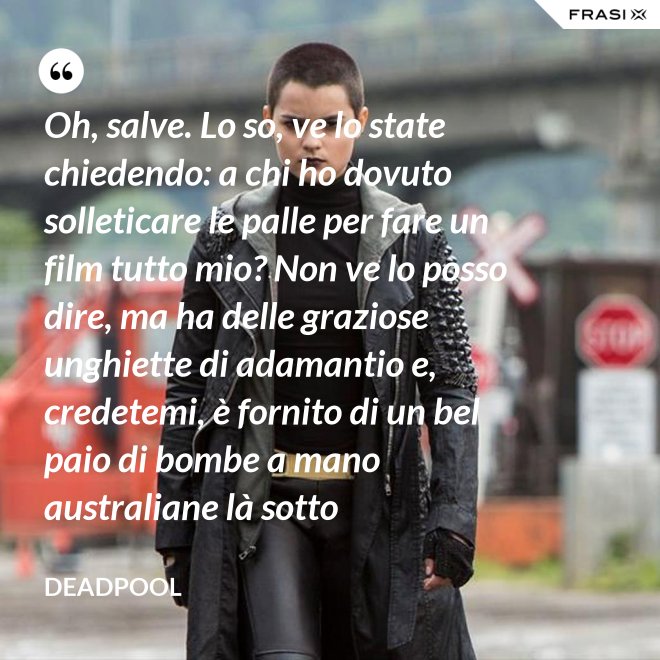Oh, salve. Lo so, ve lo state chiedendo: a chi ho dovuto solleticare le palle per fare un film tutto mio? Non ve lo posso dire, ma ha delle graziose unghiette di adamantio e, credetemi, è fornito di un bel paio di bombe a mano australiane là sotto - Deadpool