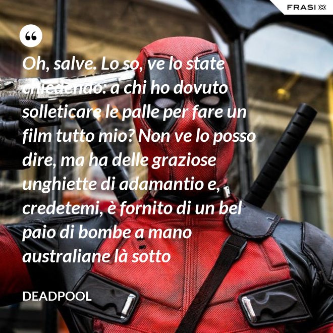 Oh, salve. Lo so, ve lo state chiedendo: a chi ho dovuto solleticare le palle per fare un film tutto mio? Non ve lo posso dire, ma ha delle graziose unghiette di adamantio e, credetemi, è fornito di un bel paio di bombe a mano australiane là sotto - Deadpool