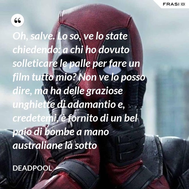 Oh, salve. Lo so, ve lo state chiedendo: a chi ho dovuto solleticare le palle per fare un film tutto mio? Non ve lo posso dire, ma ha delle graziose unghiette di adamantio e, credetemi, è fornito di un bel paio di bombe a mano australiane là sotto - Deadpool