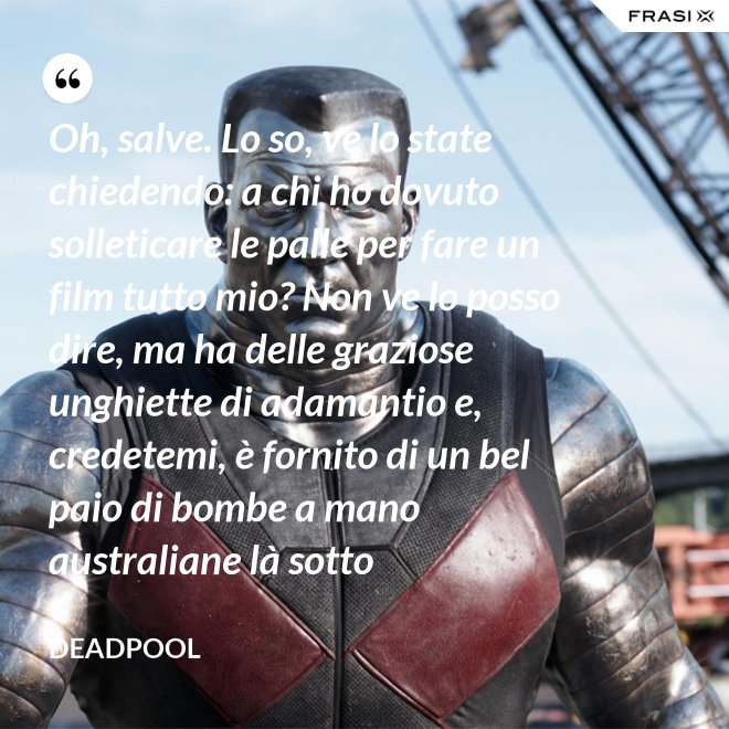 Oh, salve. Lo so, ve lo state chiedendo: a chi ho dovuto solleticare le palle per fare un film tutto mio? Non ve lo posso dire, ma ha delle graziose unghiette di adamantio e, credetemi, è fornito di un bel paio di bombe a mano australiane là sotto - Deadpool