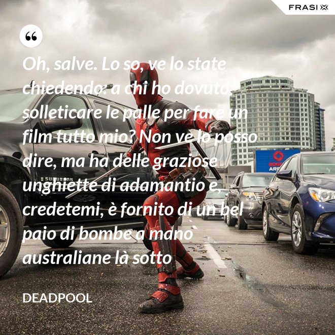 Oh, salve. Lo so, ve lo state chiedendo: a chi ho dovuto solleticare le palle per fare un film tutto mio? Non ve lo posso dire, ma ha delle graziose unghiette di adamantio e, credetemi, è fornito di un bel paio di bombe a mano australiane là sotto - Deadpool