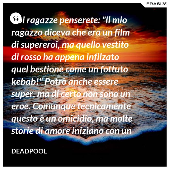 Voi ragazze penserete: "il mio ragazzo diceva che era un film di supereroi, ma quello vestito di rosso ha appena infilzato quel bestione come un fottuto kebab!" Potrò anche essere super, ma di certo non sono un eroe. Comunque tecnicamente questo è un omicidio, ma molte storie di amore iniziano con un omicidio e questa è proprio una storia d'amore. - Deadpool