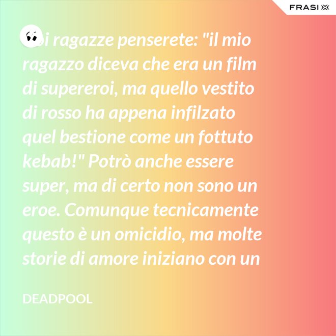 Voi ragazze penserete: "il mio ragazzo diceva che era un film di supereroi, ma quello vestito di rosso ha appena infilzato quel bestione come un fottuto kebab!" Potrò anche essere super, ma di certo non sono un eroe. Comunque tecnicamente questo è un omicidio, ma molte storie di amore iniziano con un omicidio e questa è proprio una storia d'amore. - Deadpool