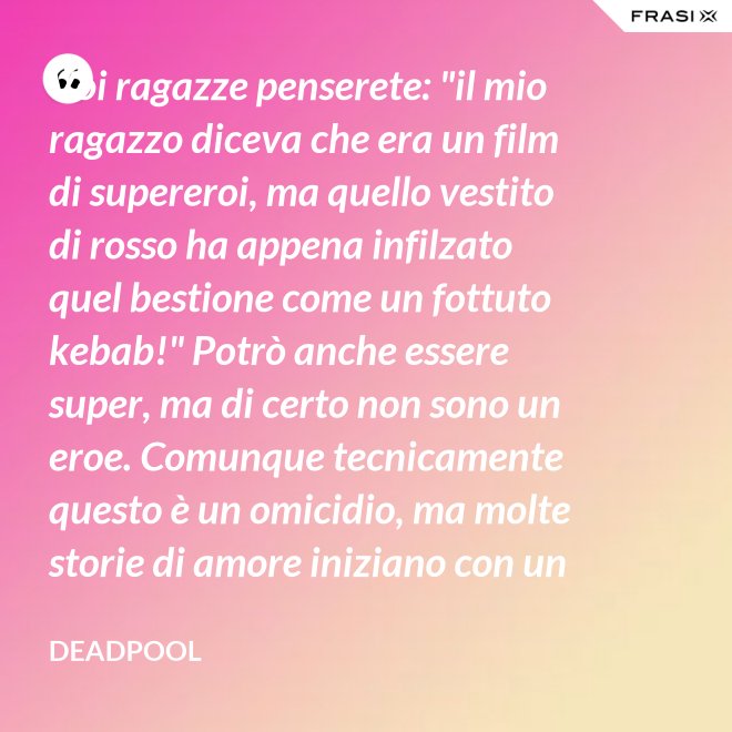 Voi ragazze penserete: "il mio ragazzo diceva che era un film di supereroi, ma quello vestito di rosso ha appena infilzato quel bestione come un fottuto kebab!" Potrò anche essere super, ma di certo non sono un eroe. Comunque tecnicamente questo è un omicidio, ma molte storie di amore iniziano con un omicidio e questa è proprio una storia d'amore. - Deadpool