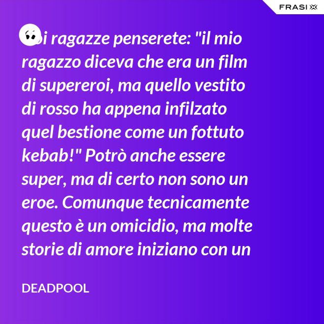 Voi ragazze penserete: "il mio ragazzo diceva che era un film di supereroi, ma quello vestito di rosso ha appena infilzato quel bestione come un fottuto kebab!" Potrò anche essere super, ma di certo non sono un eroe. Comunque tecnicamente questo è un omicidio, ma molte storie di amore iniziano con un omicidio e questa è proprio una storia d'amore. - Deadpool