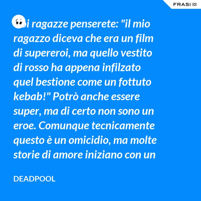 Voi ragazze penserete: "il mio ragazzo diceva che era un film di supereroi, ma quello vestito di rosso ha appena infilzato quel bestione come un fottuto kebab!" Potrò anche essere super, ma di certo non sono un eroe. Comunque tecnicamente questo è un omicidio, ma molte storie di amore iniziano con un omicidio e questa è proprio una storia d'amore. - Deadpool