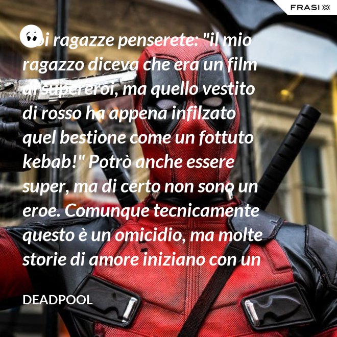 Voi ragazze penserete: "il mio ragazzo diceva che era un film di supereroi, ma quello vestito di rosso ha appena infilzato quel bestione come un fottuto kebab!" Potrò anche essere super, ma di certo non sono un eroe. Comunque tecnicamente questo è un omicidio, ma molte storie di amore iniziano con un omicidio e questa è proprio una storia d'amore. - Deadpool