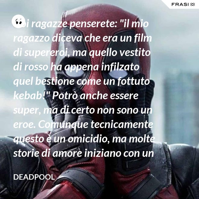 Voi ragazze penserete: "il mio ragazzo diceva che era un film di supereroi, ma quello vestito di rosso ha appena infilzato quel bestione come un fottuto kebab!" Potrò anche essere super, ma di certo non sono un eroe. Comunque tecnicamente questo è un omicidio, ma molte storie di amore iniziano con un omicidio e questa è proprio una storia d'amore. - Deadpool