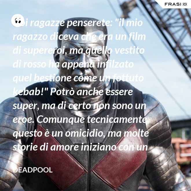 Voi ragazze penserete: "il mio ragazzo diceva che era un film di supereroi, ma quello vestito di rosso ha appena infilzato quel bestione come un fottuto kebab!" Potrò anche essere super, ma di certo non sono un eroe. Comunque tecnicamente questo è un omicidio, ma molte storie di amore iniziano con un omicidio e questa è proprio una storia d'amore. - Deadpool