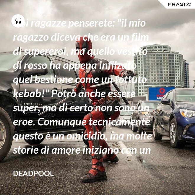 Voi ragazze penserete: "il mio ragazzo diceva che era un film di supereroi, ma quello vestito di rosso ha appena infilzato quel bestione come un fottuto kebab!" Potrò anche essere super, ma di certo non sono un eroe. Comunque tecnicamente questo è un omicidio, ma molte storie di amore iniziano con un omicidio e questa è proprio una storia d'amore. - Deadpool