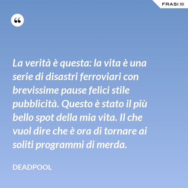 La verità è questa: la vita è una serie di disastri ferroviari con brevissime pause felici stile pubblicità. Questo è stato il più bello spot della mia vita. Il che vuol dire che è ora di tornare ai soliti programmi di merda. - Deadpool