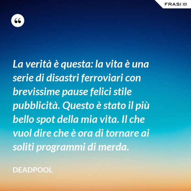 La verità è questa: la vita è una serie di disastri ferroviari con brevissime pause felici stile pubblicità. Questo è stato il più bello spot della mia vita. Il che vuol dire che è ora di tornare ai soliti programmi di merda. - Deadpool