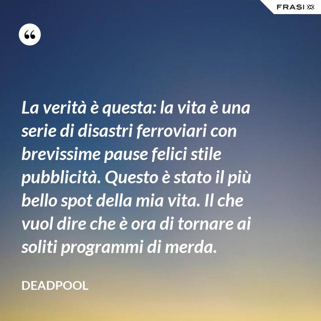 La verità è questa: la vita è una serie di disastri ferroviari con brevissime pause felici stile pubblicità. Questo è stato il più bello spot della mia vita. Il che vuol dire che è ora di tornare ai soliti programmi di merda. - Deadpool