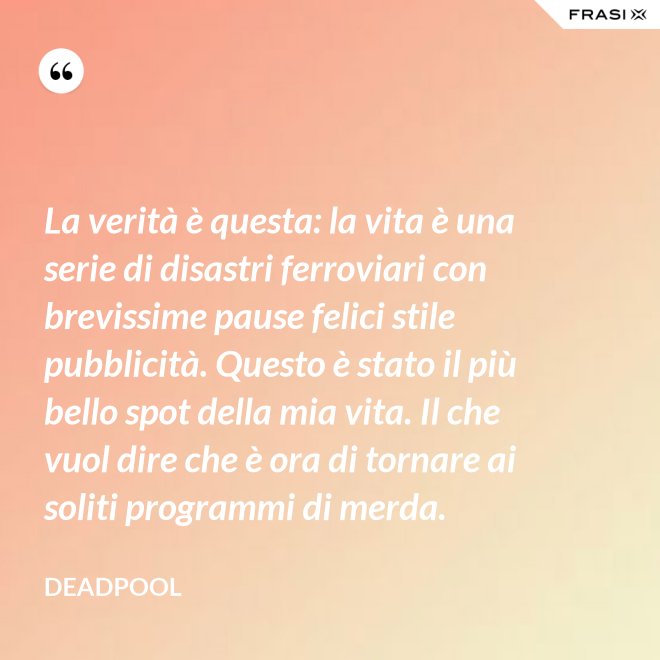 La verità è questa: la vita è una serie di disastri ferroviari con brevissime pause felici stile pubblicità. Questo è stato il più bello spot della mia vita. Il che vuol dire che è ora di tornare ai soliti programmi di merda. - Deadpool