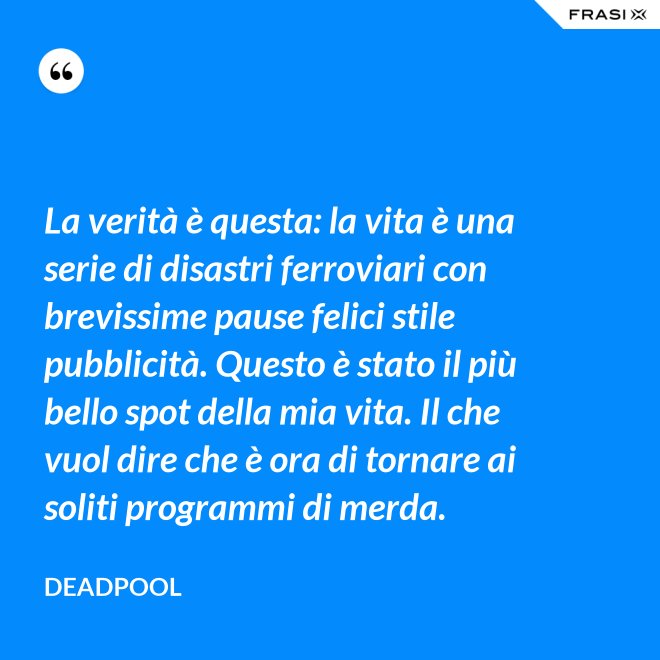La verità è questa: la vita è una serie di disastri ferroviari con brevissime pause felici stile pubblicità. Questo è stato il più bello spot della mia vita. Il che vuol dire che è ora di tornare ai soliti programmi di merda. - Deadpool
