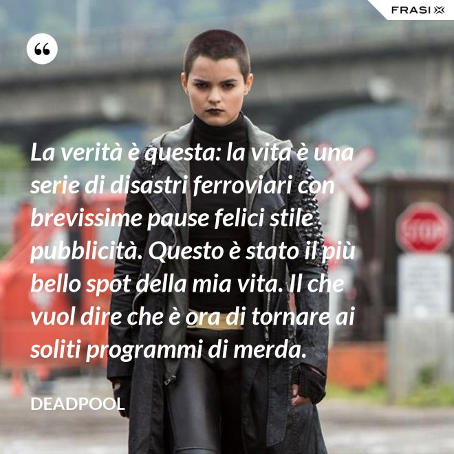 La verità è questa: la vita è una serie di disastri ferroviari con brevissime pause felici stile pubblicità. Questo è stato il più bello spot della mia vita. Il che vuol dire che è ora di tornare ai soliti programmi di merda. - Deadpool