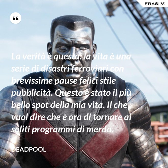 La verità è questa: la vita è una serie di disastri ferroviari con brevissime pause felici stile pubblicità. Questo è stato il più bello spot della mia vita. Il che vuol dire che è ora di tornare ai soliti programmi di merda. - Deadpool