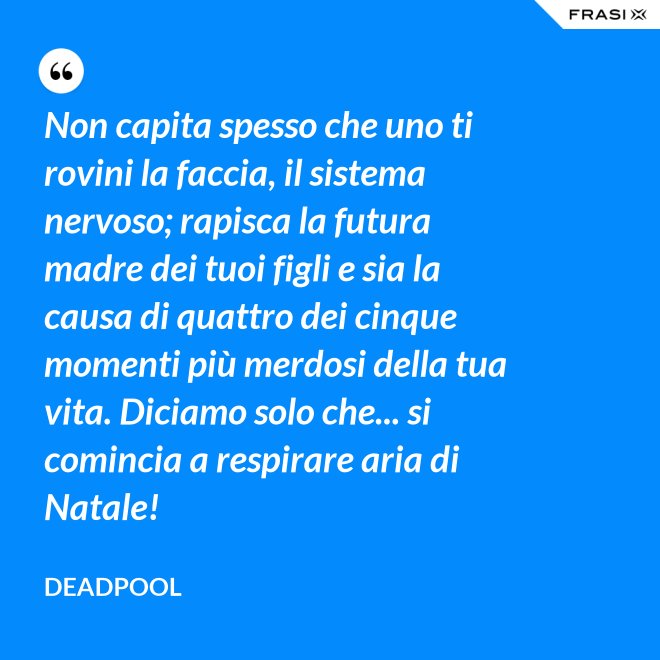 Non capita spesso che uno ti rovini la faccia, il sistema nervoso; rapisca la futura madre dei tuoi figli e sia la causa di quattro dei cinque momenti più merdosi della tua vita. Diciamo solo che... si comincia a respirare aria di Natale! - Deadpool
