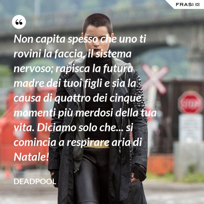 Non capita spesso che uno ti rovini la faccia, il sistema nervoso; rapisca la futura madre dei tuoi figli e sia la causa di quattro dei cinque momenti più merdosi della tua vita. Diciamo solo che... si comincia a respirare aria di Natale! - Deadpool