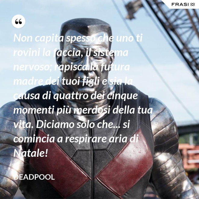 Non capita spesso che uno ti rovini la faccia, il sistema nervoso; rapisca la futura madre dei tuoi figli e sia la causa di quattro dei cinque momenti più merdosi della tua vita. Diciamo solo che... si comincia a respirare aria di Natale! - Deadpool