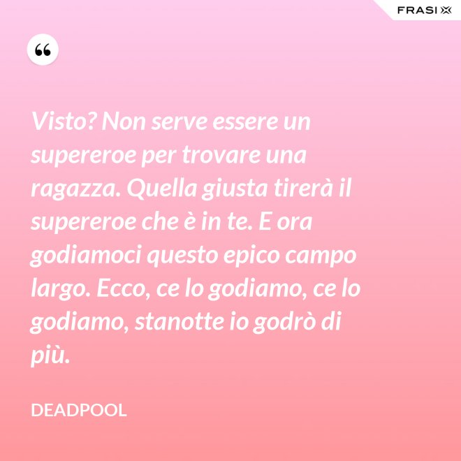 Visto? Non serve essere un supereroe per trovare una ragazza. Quella giusta tirerà il supereroe che è in te. E ora godiamoci questo epico campo largo. Ecco, ce lo godiamo, ce lo godiamo, stanotte io godrò di più. - Deadpool