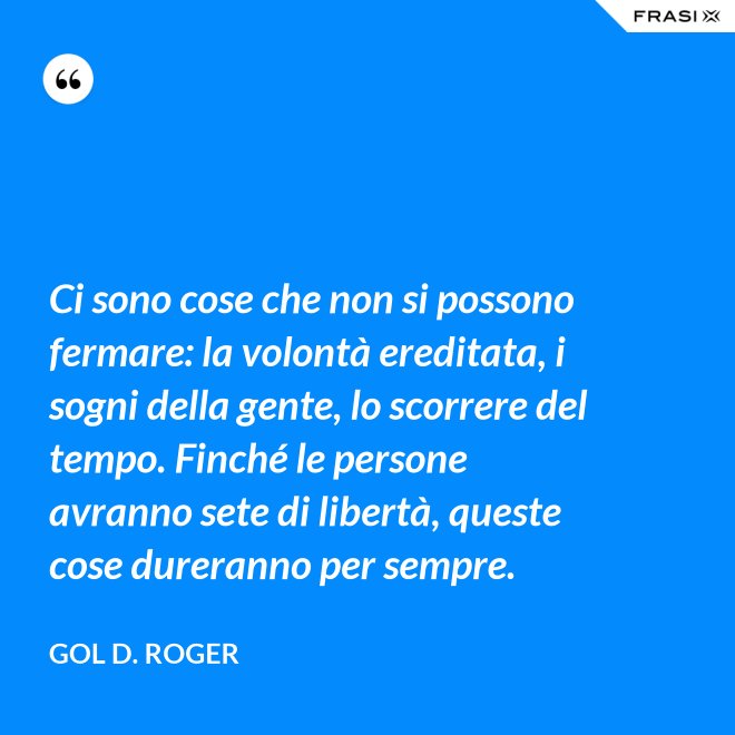 Ci sono cose che non si possono fermare: la volontà ereditata, i sogni della gente, lo scorrere del tempo. Finché le persone avranno sete di libertà, queste cose dureranno per sempre. - Gol D. Roger