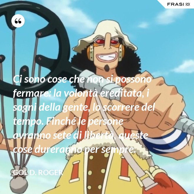 Ci sono cose che non si possono fermare: la volontà ereditata, i sogni della gente, lo scorrere del tempo. Finché le persone avranno sete di libertà, queste cose dureranno per sempre. - Gol D. Roger