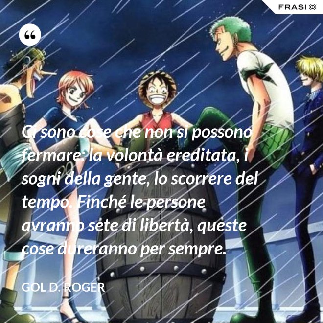 Ci sono cose che non si possono fermare: la volontà ereditata, i sogni della gente, lo scorrere del tempo. Finché le persone avranno sete di libertà, queste cose dureranno per sempre. - Gol D. Roger
