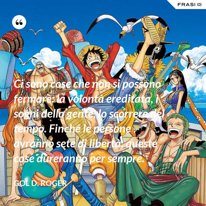 Ci sono cose che non si possono fermare: la volontà ereditata, i sogni della gente, lo scorrere del tempo. Finché le persone avranno sete di libertà, queste cose dureranno per sempre. - Gol D. Roger