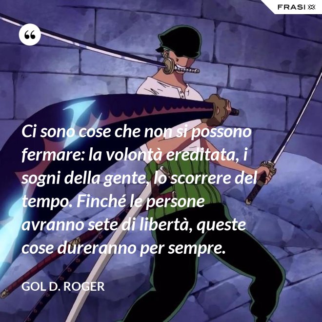 Ci sono cose che non si possono fermare: la volontà ereditata, i sogni della gente, lo scorrere del tempo. Finché le persone avranno sete di libertà, queste cose dureranno per sempre. - Gol D. Roger