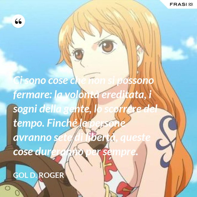Ci sono cose che non si possono fermare: la volontà ereditata, i sogni della gente, lo scorrere del tempo. Finché le persone avranno sete di libertà, queste cose dureranno per sempre. - Gol D. Roger